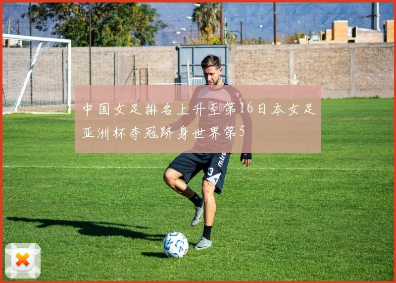 中国女足排名上升至第16日本女足亚洲杯夺冠跻身世界第5