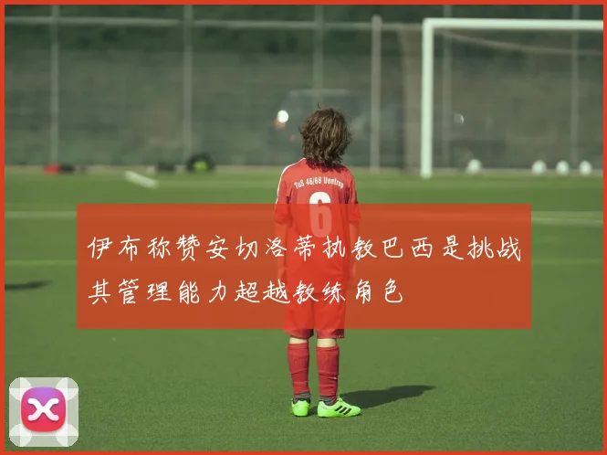 伊布称赞安切洛蒂执教巴西是挑战其管理能力超越教练角色