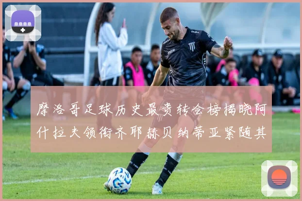 摩洛哥足球历史最贵转会榜揭晓阿什拉夫领衔齐耶赫贝纳蒂亚紧随其后