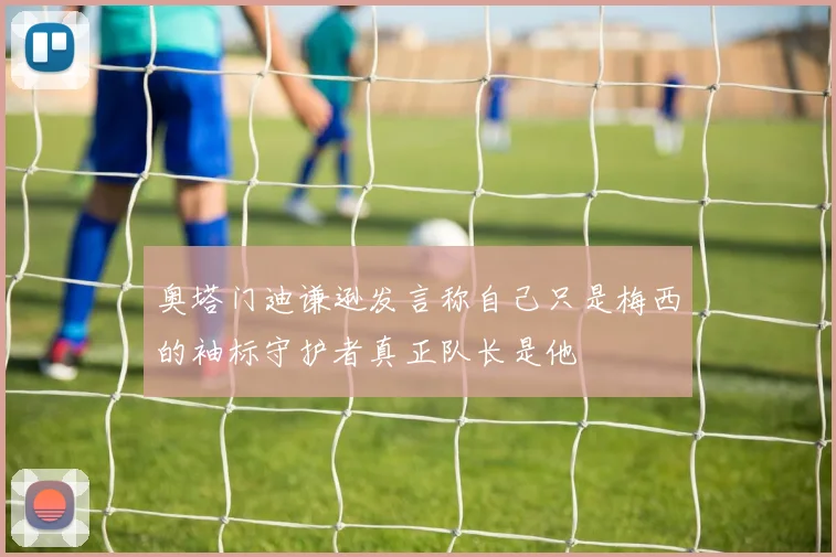 奥塔门迪谦逊发言称自己只是梅西的袖标守护者真正队长是他