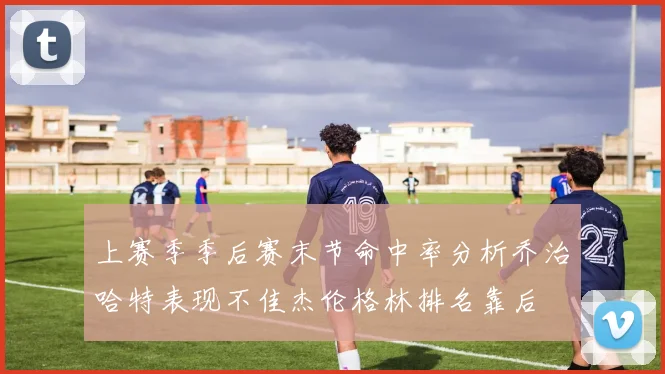 上赛季季后赛末节命中率分析乔治哈特表现不佳杰伦格林排名靠后