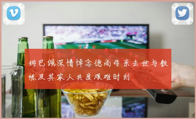 姆巴佩深情悼念德尚母亲去世与教练及其家人共度艰难时刻