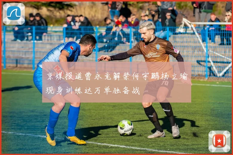 京媒报道曹永竞解禁何宇鹏杨立瑜现身训练达万单独备战