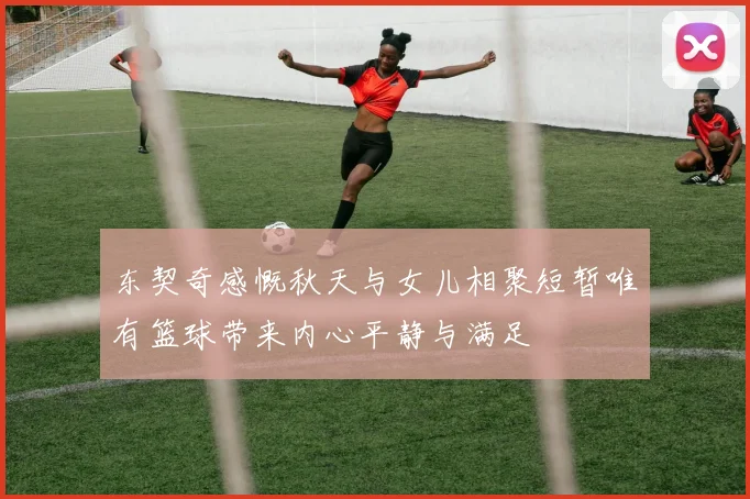 东契奇感慨秋天与女儿相聚短暂唯有篮球带来内心平静与满足
