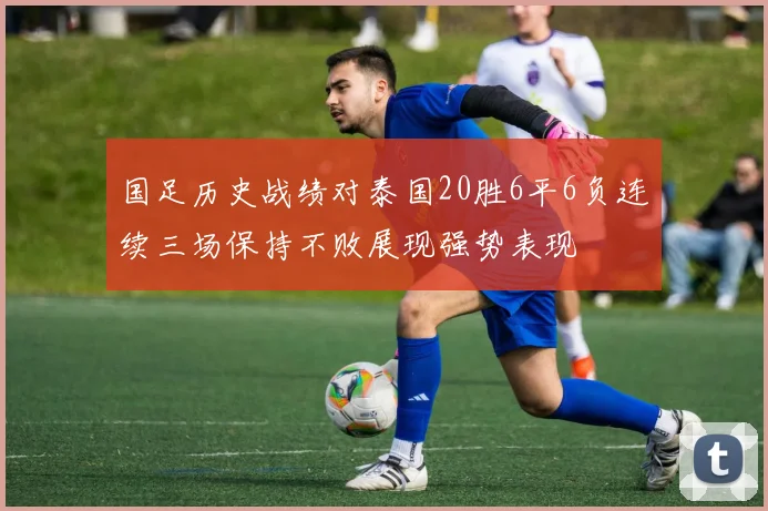 国足历史战绩对泰国20胜6平6负连续三场保持不败展现强势表现