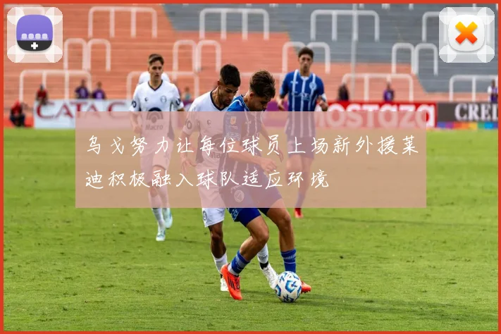 乌戈努力让每位球员上场新外援莱迪积极融入球队适应环境