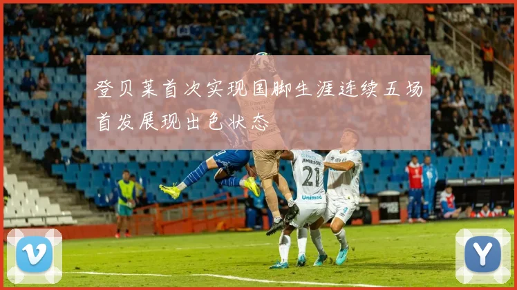 登贝莱首次实现国脚生涯连续五场首发展现出色状态