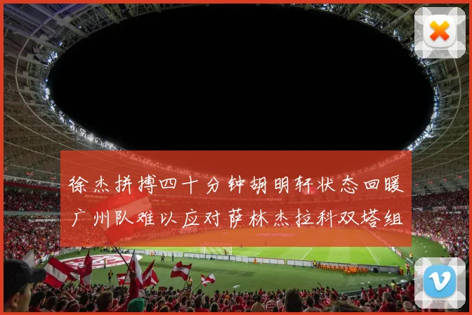 徐杰拼搏四十分钟胡明轩状态回暖广州队难以应对萨林杰拉科双塔组合