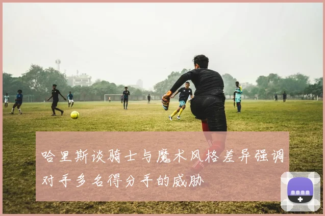 哈里斯谈骑士与魔术风格差异强调对手多名得分手的威胁