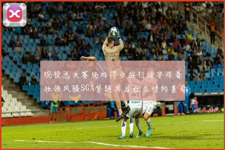 现役总决赛场均得分排行榜字母哥独领风骚SGA紧随其后杜兰特约基奇东契奇争夺第三
