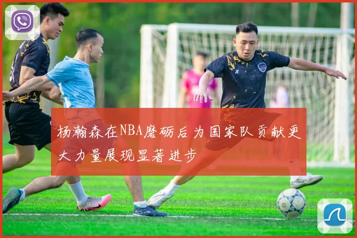 杨瀚森在NBA磨砺后为国家队贡献更大力量展现显著进步