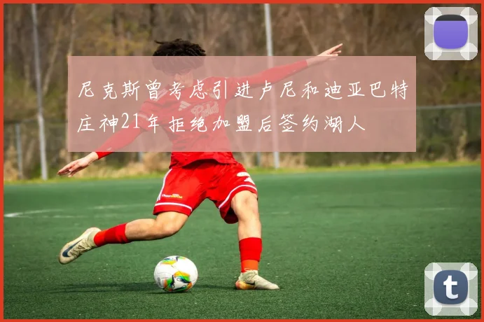 尼克斯曾考虑引进卢尼和迪亚巴特庄神21年拒绝加盟后签约湖人