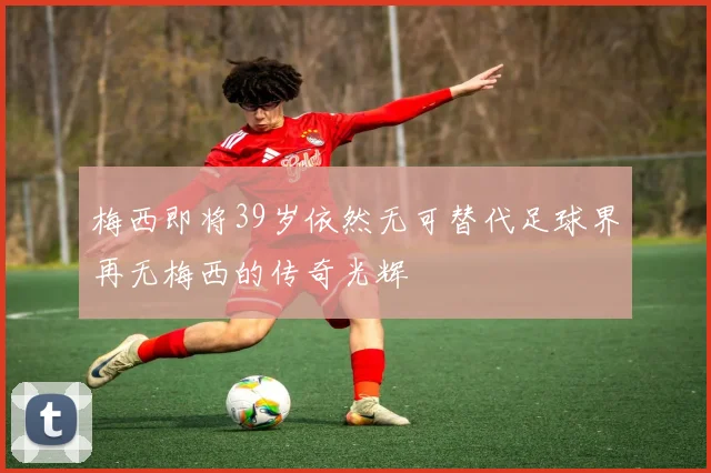 梅西即将39岁依然无可替代足球界再无梅西的传奇光辉