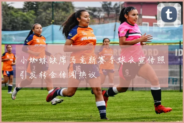 小蜘蛛缺席马竞新赛季球衣宣传照引发转会传闻热议