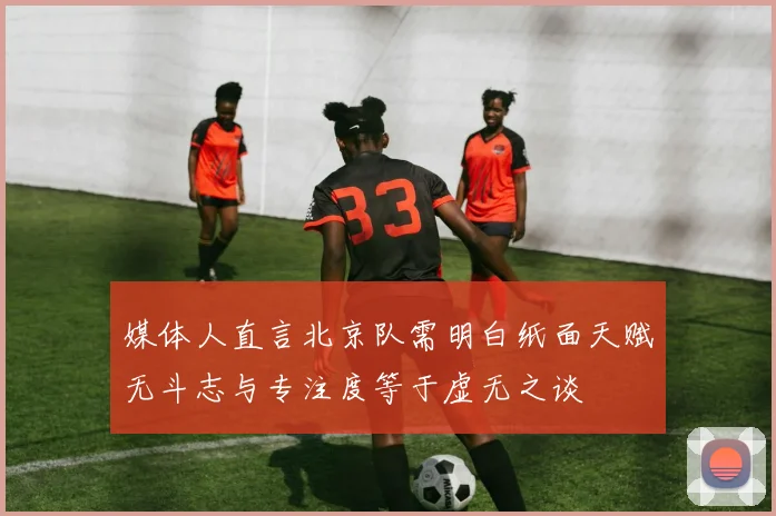 媒体人直言北京队需明白纸面天赋无斗志与专注度等于虚无之谈