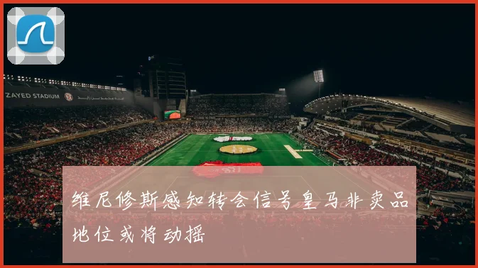 维尼修斯感知转会信号皇马非卖品地位或将动摇