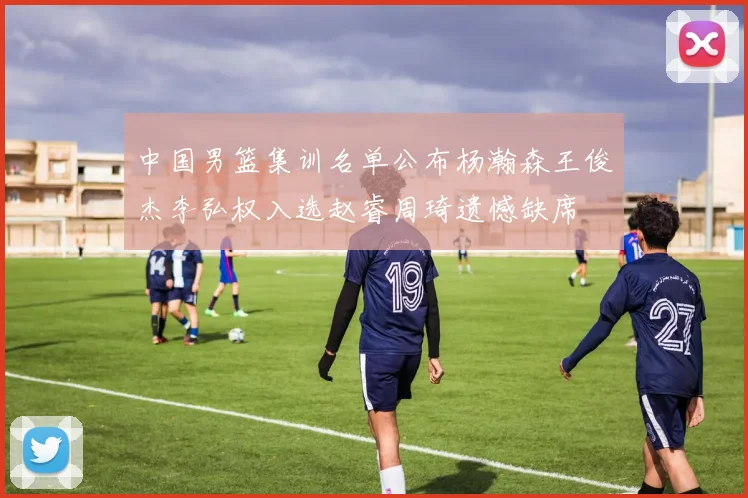 中国男篮集训名单公布杨瀚森王俊杰李弘权入选赵睿周琦遗憾缺席