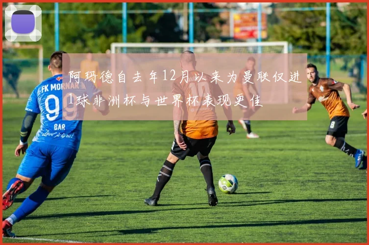 阿玛德自去年12月以来为曼联仅进1球非洲杯与世界杯表现更佳
