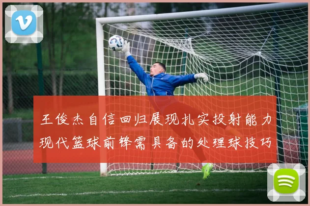 王俊杰自信回归展现扎实投射能力现代篮球前锋需具备的处理球技巧