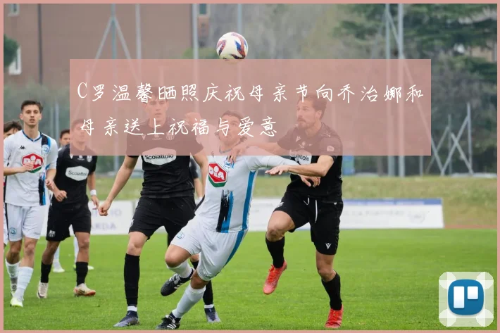 C罗温馨晒照庆祝母亲节向乔治娜和母亲送上祝福与爱意