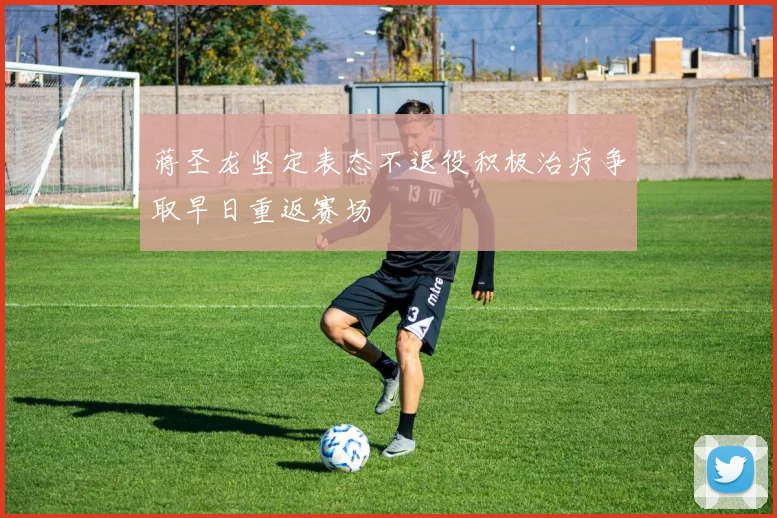 蒋圣龙坚定表态不退役积极治疗争取早日重返赛场