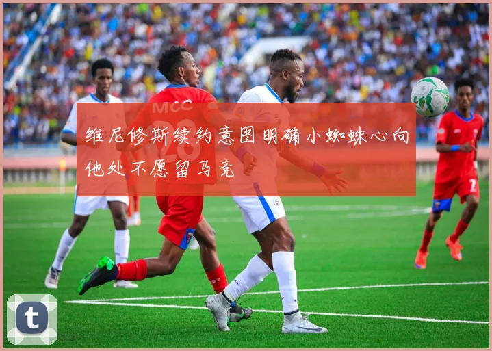 维尼修斯续约意图明确小蜘蛛心向他处不愿留马竞