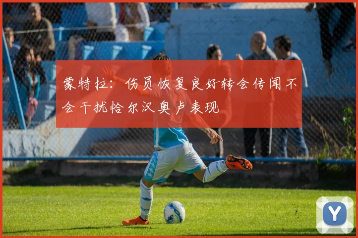 蒙特拉：伤员恢复良好转会传闻不会干扰恰尔汉奥卢表现